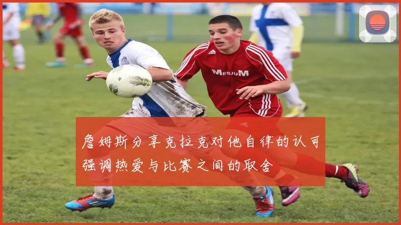 詹姆斯分享克拉克对他自律的认可强调热爱与比赛之间的取舍