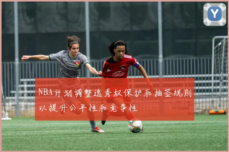 NBA计划调整选秀权保护和抽签规则以提升公平性和竞争性