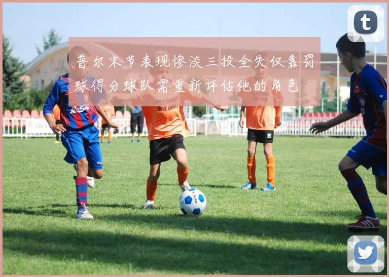 普尔末节表现惨淡三投全失仅靠罚球得分球队需重新评估他的角色