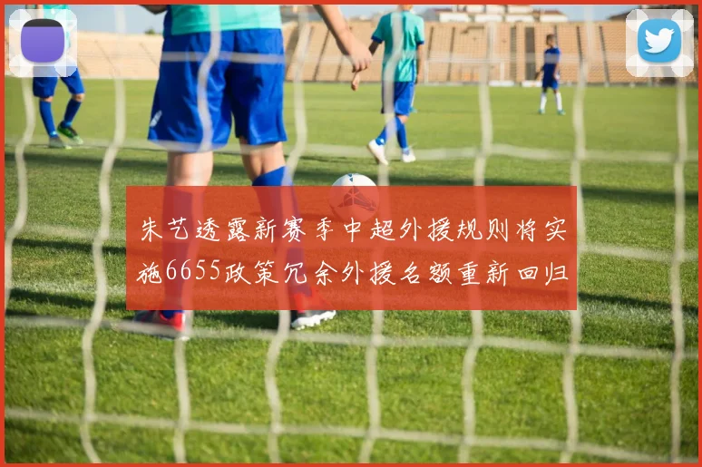 朱艺透露新赛季中超外援规则将实施6655政策冗余外援名额重新回归球队配置