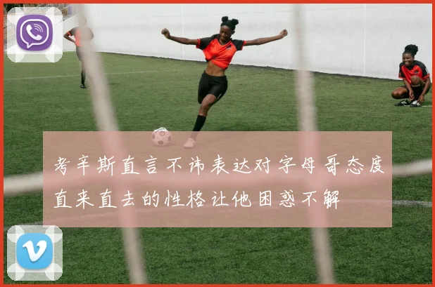 考辛斯直言不讳表达对字母哥态度直来直去的性格让他困惑不解