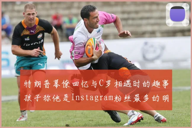 特朗普幕僚回忆与C罗相遇时的趣事孩子称他是Instagram粉丝最多的明星