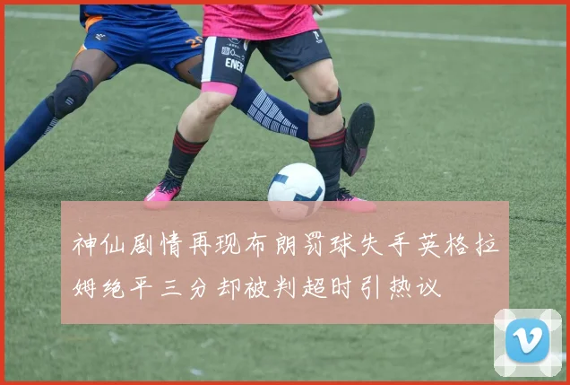 神仙剧情再现布朗罚球失手英格拉姆绝平三分却被判超时引热议