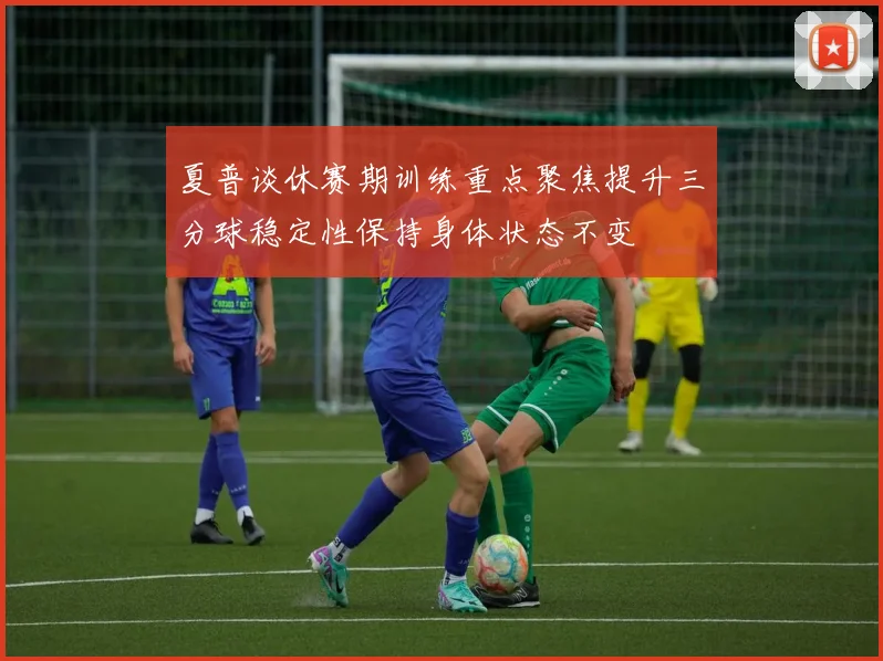 夏普谈休赛期训练重点聚焦提升三分球稳定性保持身体状态不变