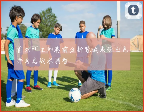 首尔FC主帅赛前分析蓉城表现出色并考虑战术调整