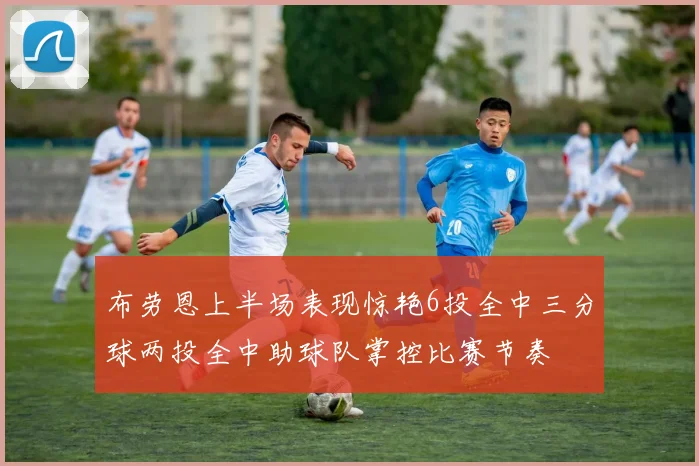 布劳恩上半场表现惊艳6投全中三分球两投全中助球队掌控比赛节奏
