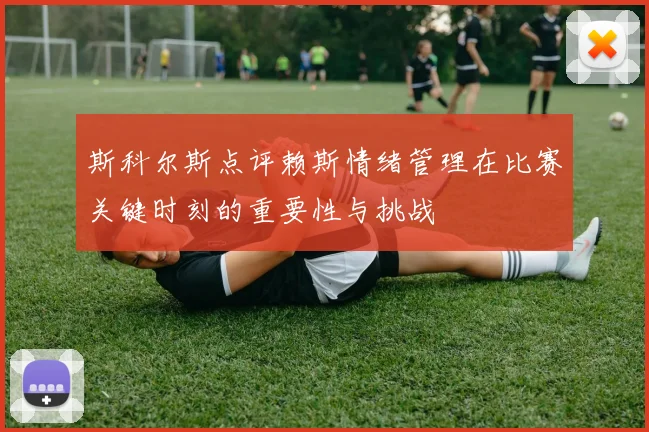 斯科尔斯点评赖斯情绪管理在比赛关键时刻的重要性与挑战