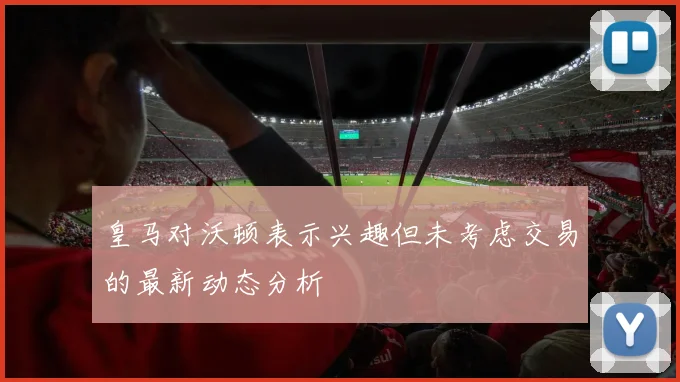 皇马对沃顿表示兴趣但未考虑交易的最新动态分析