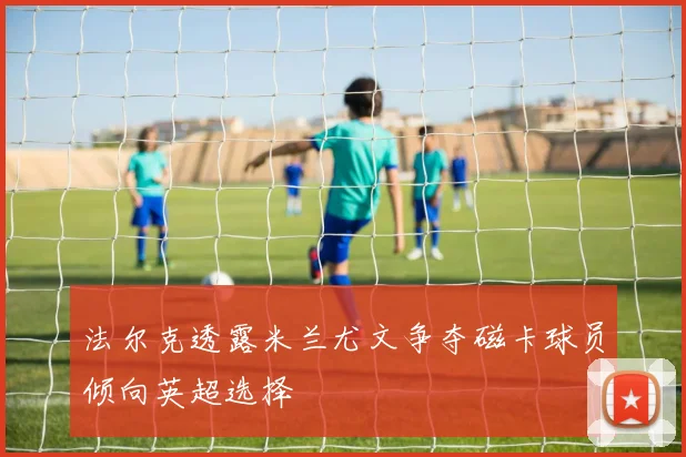 法尔克透露米兰尤文争夺磁卡球员倾向英超选择