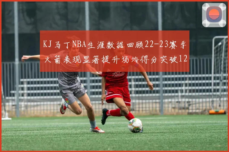 KJ马丁NBA生涯数据回顾22-23赛季火箭表现显著提升场均得分突破12分