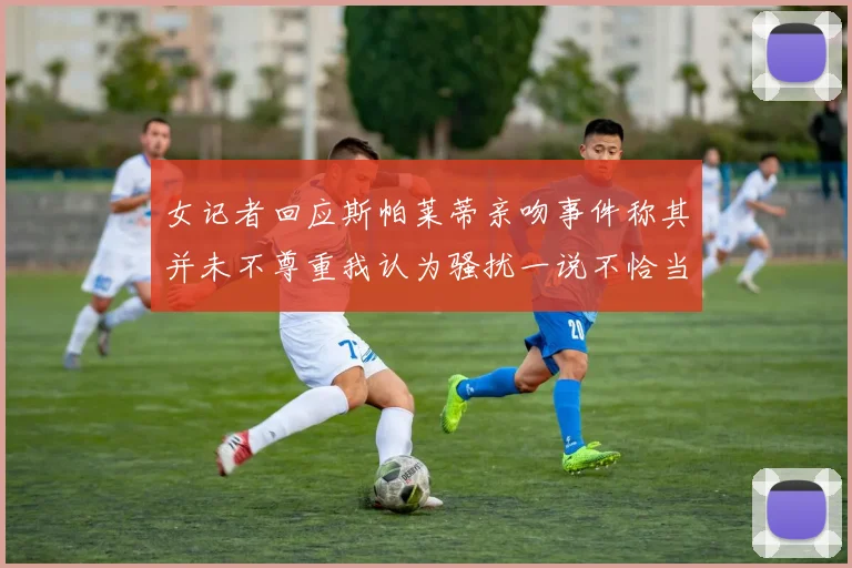 女记者回应斯帕莱蒂亲吻事件称其并未不尊重我认为骚扰一说不恰当