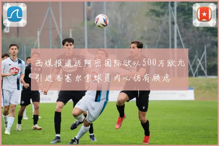 西媒报道迈阿密国际欲以500万欧元引进洛塞尔索球员内心仍有顾虑