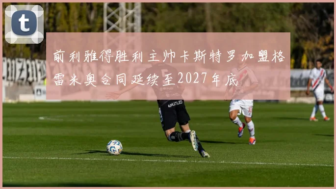 前利雅得胜利主帅卡斯特罗加盟格雷米奥合同延续至2027年底