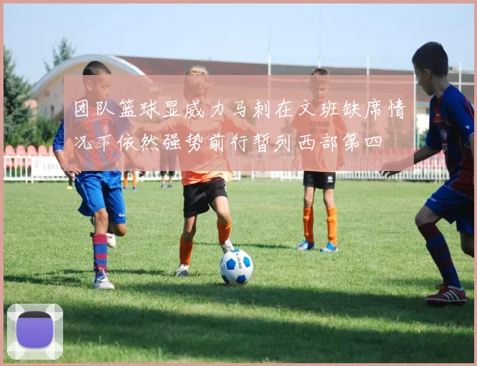 团队篮球显威力马刺在文班缺席情况下依然强势前行暂列西部第四