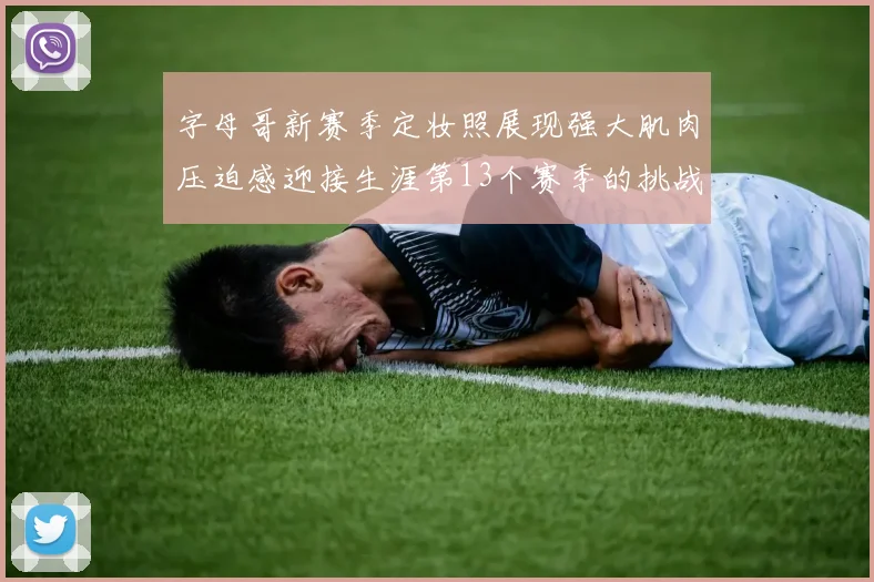字母哥新赛季定妆照展现强大肌肉压迫感迎接生涯第13个赛季的挑战