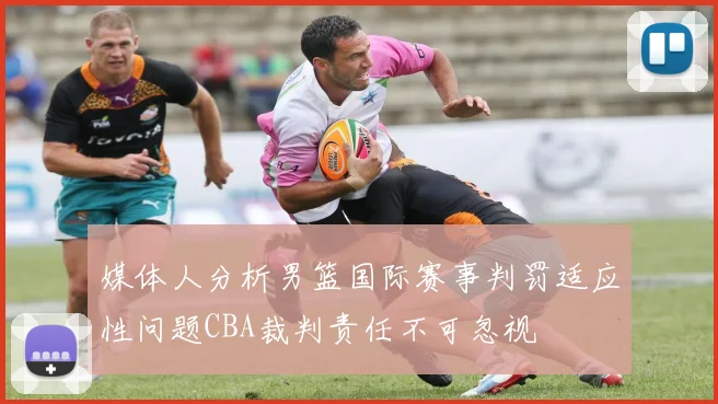 媒体人分析男篮国际赛事判罚适应性问题CBA裁判责任不可忽视