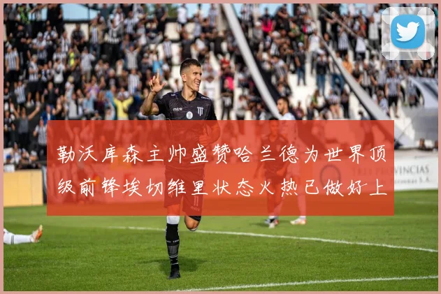 勒沃库森主帅盛赞哈兰德为世界顶级前锋埃切维里状态火热已做好上场准备