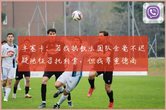 丰塞卡：若我执教法国队会毫不迟疑地征召托利索，但我尊重德尚