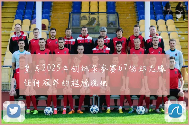 皇马2025年创纪录参赛67场却无缘任何冠军的尴尬境地