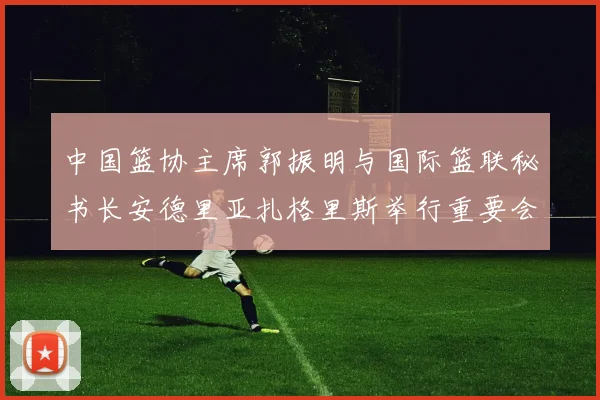 中国篮协主席郭振明与国际篮联秘书长安德里亚扎格里斯举行重要会晤