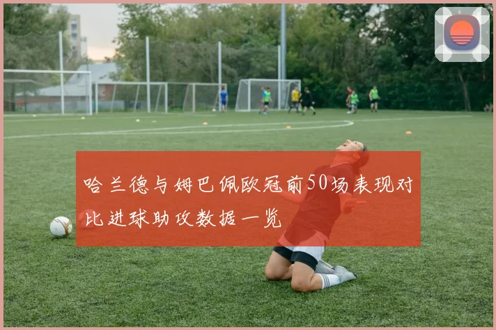 哈兰德与姆巴佩欧冠前50场表现对比进球助攻数据一览