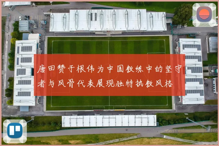 唐田赞于根伟为中国教练中的坚守者与风骨代表展现独特执教风格