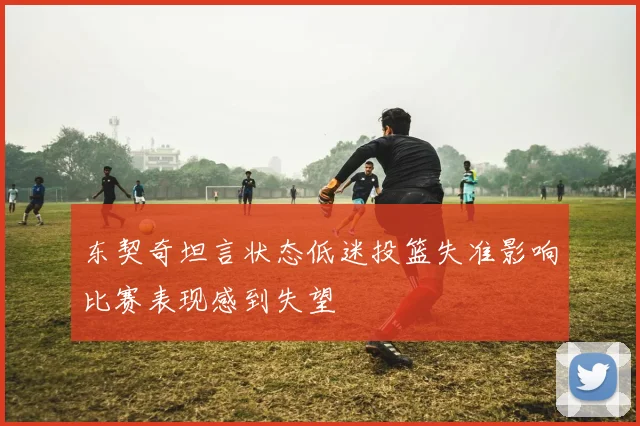 东契奇坦言状态低迷投篮失准影响比赛表现感到失望
