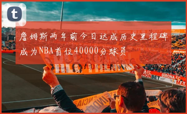 詹姆斯两年前今日达成历史里程碑成为NBA首位40000分球员