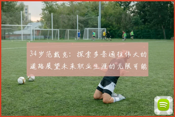 34岁范戴克：探索多条通往伟大的道路展望未来职业生涯的无限可能