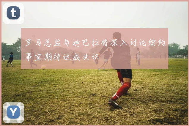罗马总监与迪巴拉将深入讨论续约事宜期待达成共识